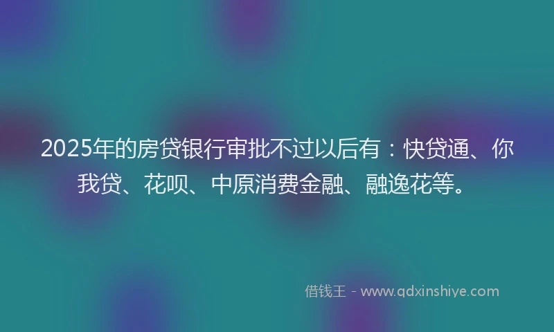 2025年的房贷银行审批不过以后有：快贷通、你我贷、花呗、中原消费金融、融逸花等。