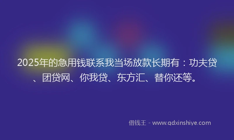 2025年的急用钱联系我当场放款长期有：功夫贷、团贷网、你我贷、东方汇、替你还等。