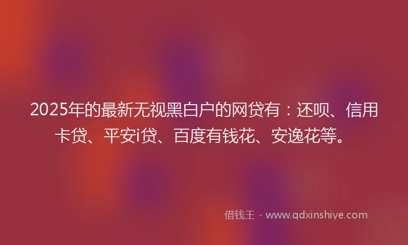 2025年的最新无视黑白户的网贷有：还呗、信用卡贷、平安i贷、百度有钱花、安逸花等。
