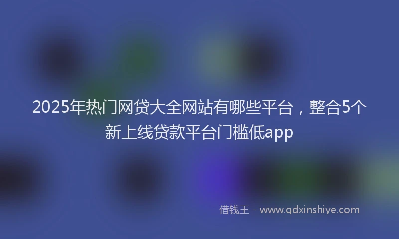 2025年热门网贷大全网站有哪些平台，整合5个新上线贷款平台门槛低app