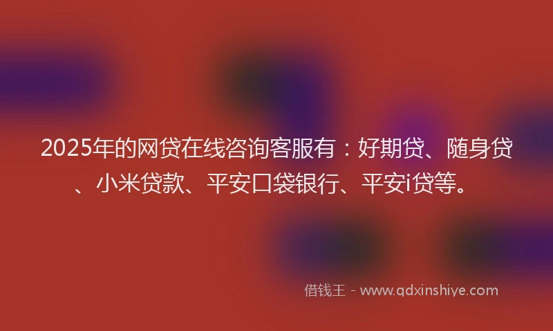 2025年的网贷在线咨询客服有：好期贷、随身贷、小米贷款、平安口袋银行、平安i贷等。