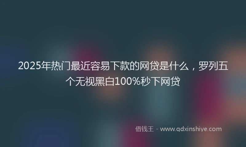 2025年热门最近容易下款的网贷是什么，罗列五个无视黑白100%秒下网贷
