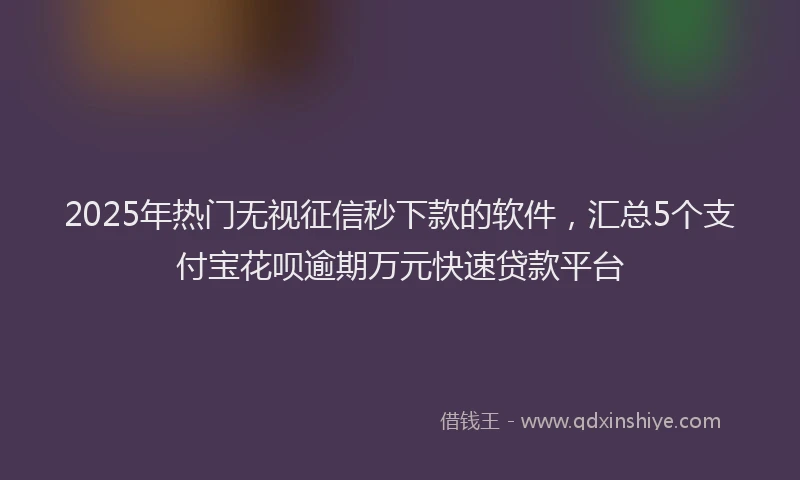 2025年热门无视征信秒下款的软件，汇总5个支付宝花呗逾期万元快速贷款平台