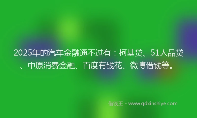 2025年的汽车金融通不过有：柯基贷、51人品贷、中原消费金融、百度有钱花、微博借钱等。