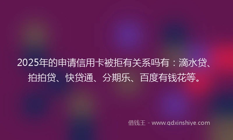 2025年的申请信用卡被拒有关系吗有：滴水贷、拍拍贷、快贷通、分期乐、百度有钱花等。