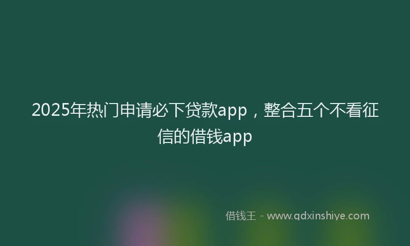 2025年热门申请必下贷款app，整合五个不看征信的借钱app