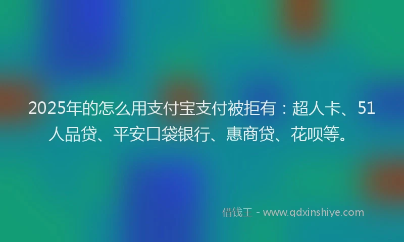 2025年的怎么用支付宝支付被拒有：超人卡、51人品贷、平安口袋银行、惠商贷、花呗等。