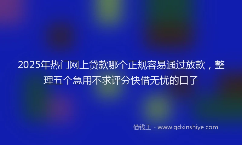 2025年热门网上贷款哪个正规容易通过放款，整理五个急用不求评分快借无忧的口子