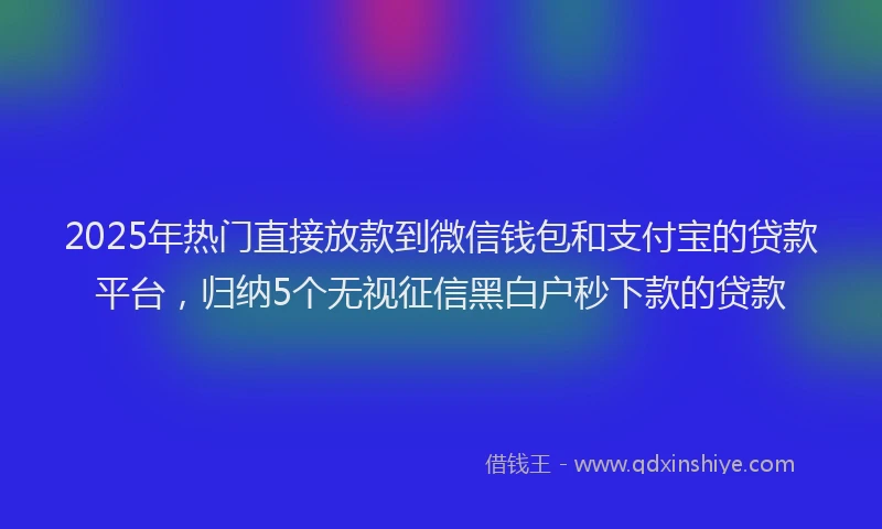 2025年热门直接放款到微信钱包和支付宝的贷款平台，归纳5个无视征信黑白户秒下款的贷款