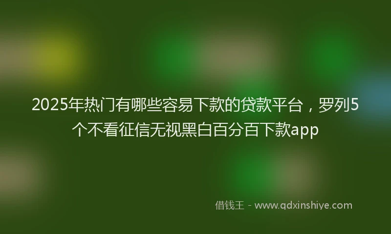 2025年热门有哪些容易下款的贷款平台，罗列5个不看征信无视黑白百分百下款app