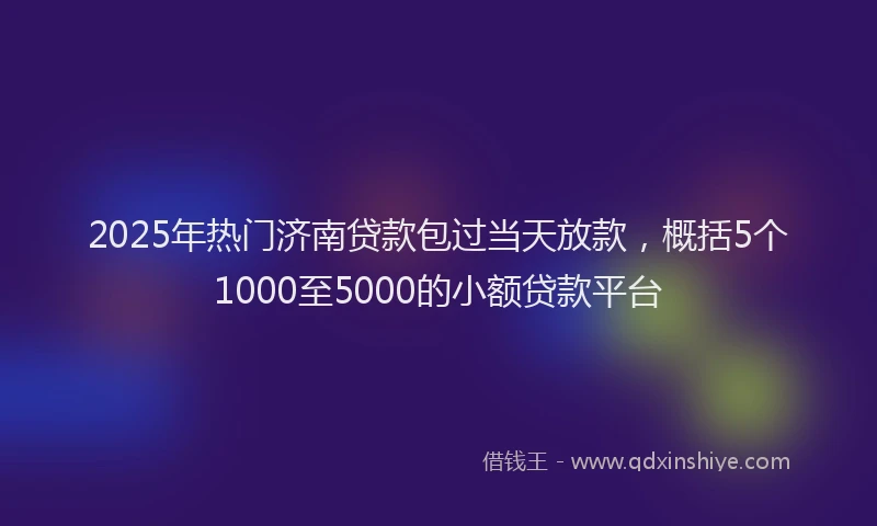 2025年热门济南贷款包过当天放款，概括5个1000至5000的小额贷款平台