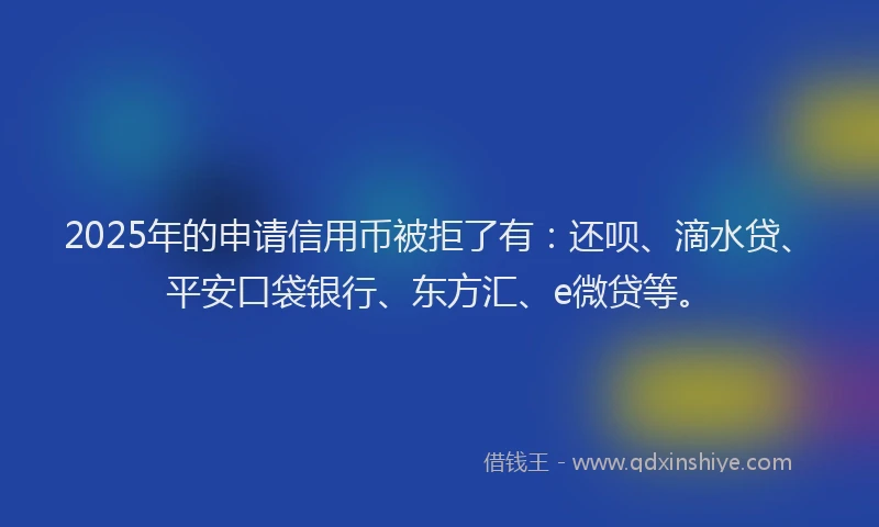 2025年的申请信用币被拒了有：还呗、滴水贷、平安口袋银行、东方汇、e微贷等。