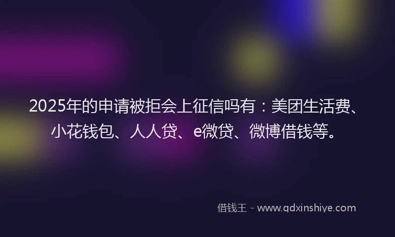 2025年的申请被拒会上征信吗有：美团生活费、小花钱包、人人贷、e微贷、微博借钱等。