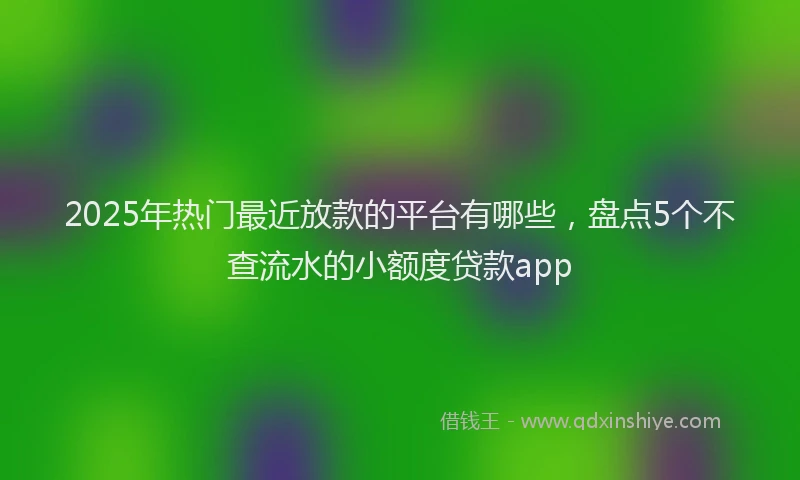 2025年热门最近放款的平台有哪些，盘点5个不查流水的小额度贷款app