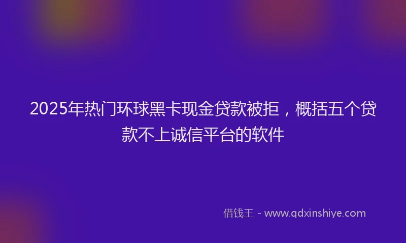2025年热门环球黑卡现金贷款被拒，概括五个贷款不上诚信平台的软件
