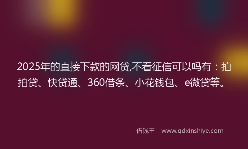 2025年的直接下款的网贷,不看征信可以吗有：拍拍贷、快贷通、360借条、小花钱包、e微贷等。