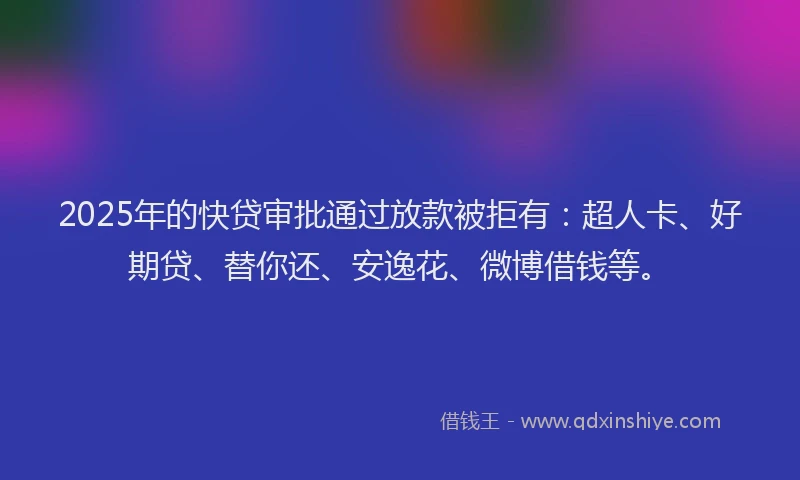 2025年的快贷审批通过放款被拒有：超人卡、好期贷、替你还、安逸花、微博借钱等。