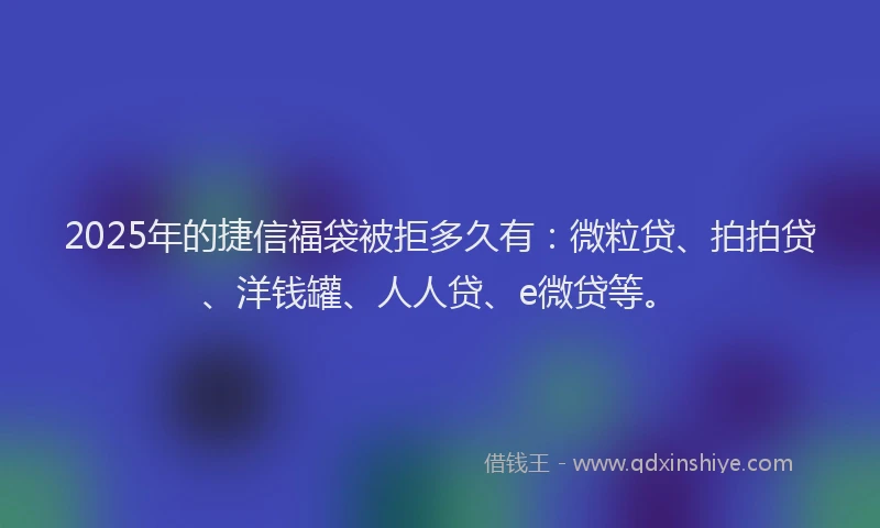 2025年的捷信福袋被拒多久有：微粒贷、拍拍贷、洋钱罐、人人贷、e微贷等。