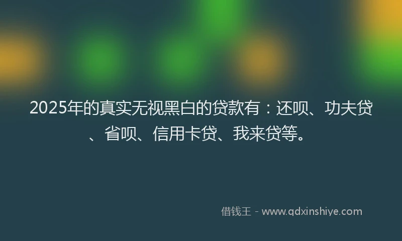 2025年的真实无视黑白的贷款有：还呗、功夫贷、省呗、信用卡贷、我来贷等。