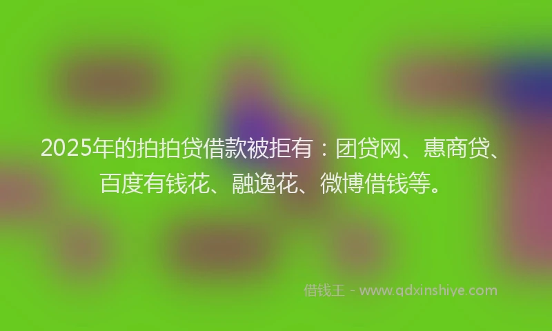 2025年的拍拍贷借款被拒有：团贷网、惠商贷、百度有钱花、融逸花、微博借钱等。