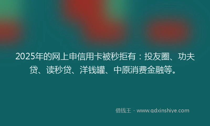 2025年的网上申信用卡被秒拒有：投友圈、功夫贷、读秒贷、洋钱罐、中原消费金融等。