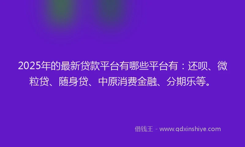 2025年的最新贷款平台有哪些平台有：还呗、微粒贷、随身贷、中原消费金融、分期乐等。