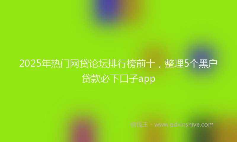 2025年热门网贷论坛排行榜前十，整理5个黑户贷款必下口子app