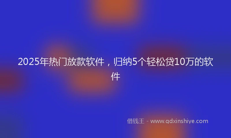2025年热门放款软件，归纳5个轻松贷10万的软件