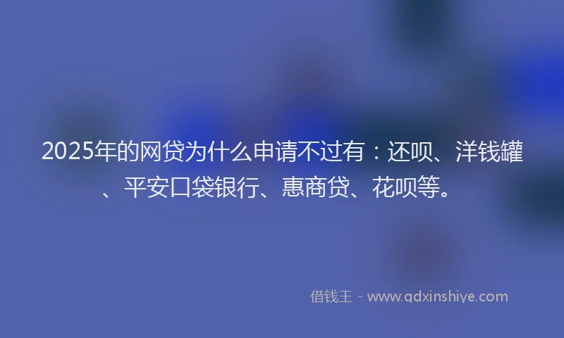 2025年的网贷为什么申请不过有：还呗、洋钱罐、平安口袋银行、惠商贷、花呗等。