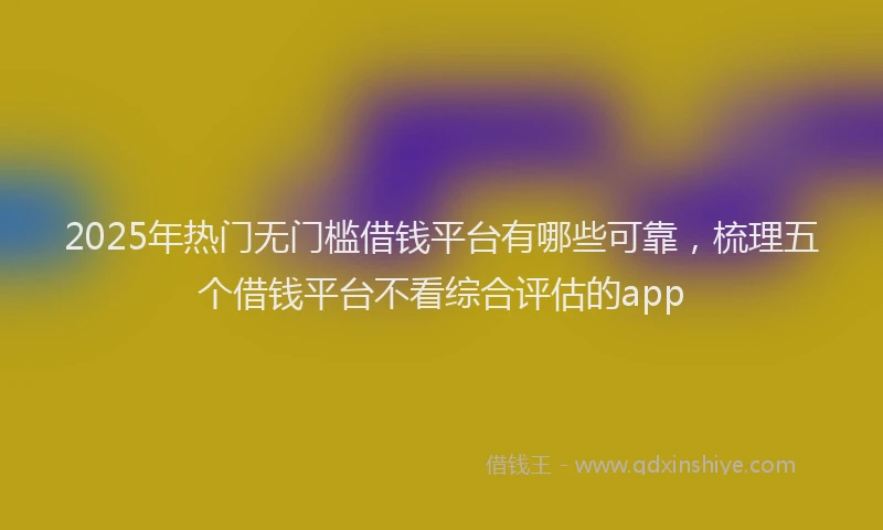 2025年热门无门槛借钱平台有哪些可靠，梳理五个借钱平台不看综合评估的app