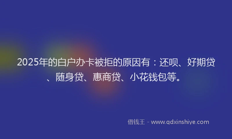2025年的白户办卡被拒的原因有：还呗、好期贷、随身贷、惠商贷、小花钱包等。