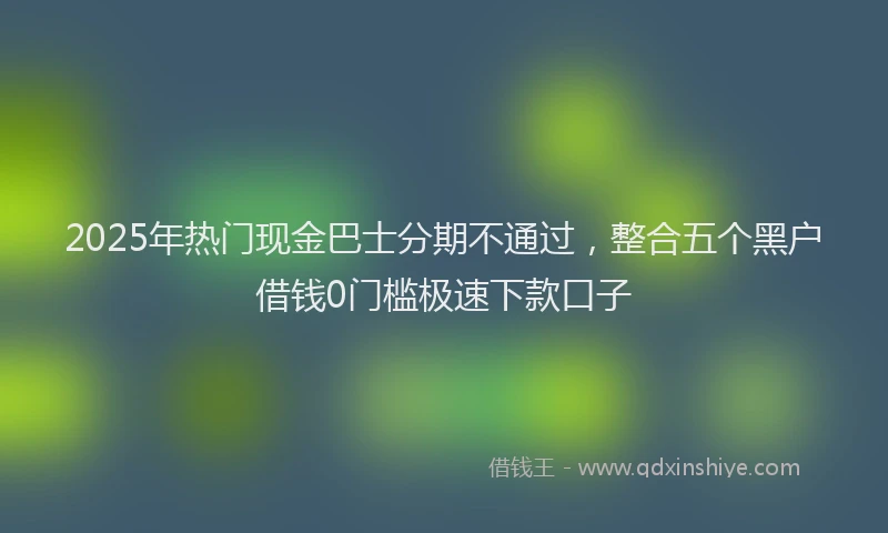 2025年热门现金巴士分期不通过，整合五个黑户借钱0门槛极速下款口子
