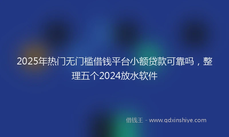 2025年热门无门槛借钱平台小额贷款可靠吗，整理五个2024放水软件