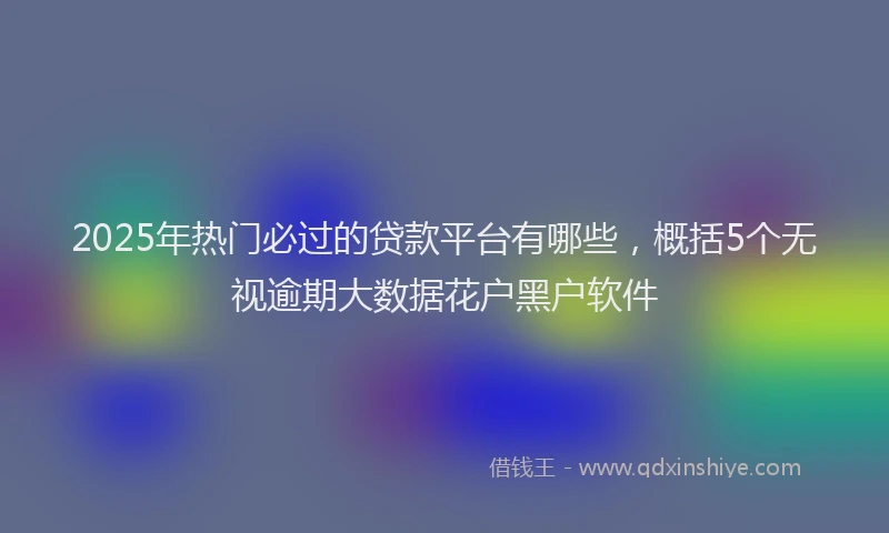 2025年热门必过的贷款平台有哪些，概括5个无视逾期大数据花户黑户软件