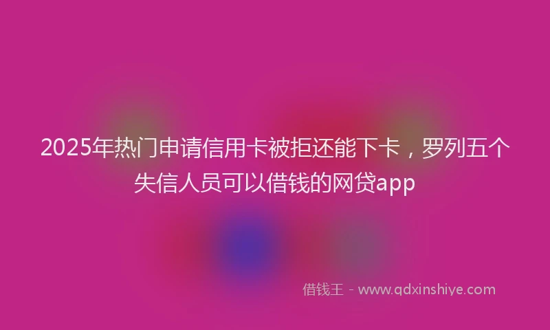2025年热门申请信用卡被拒还能下卡，罗列五个失信人员可以借钱的网贷app