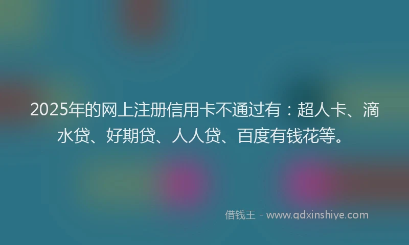 2025年的网上注册信用卡不通过有：超人卡、滴水贷、好期贷、人人贷、百度有钱花等。