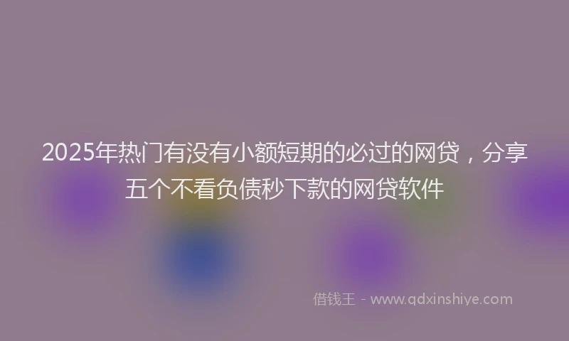 2025年热门有没有小额短期的必过的网贷，分享五个不看负债秒下款的网贷软件