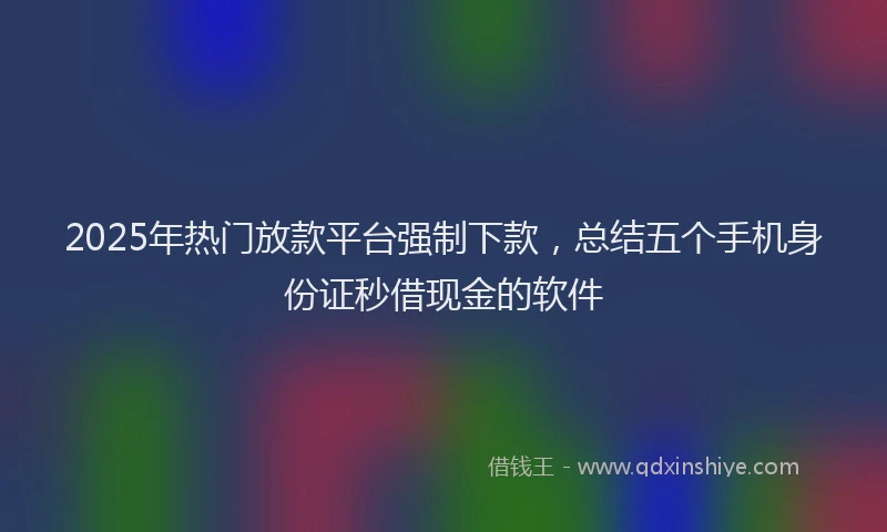 2025年热门放款平台强制下款，总结五个手机身份证秒借现金的软件