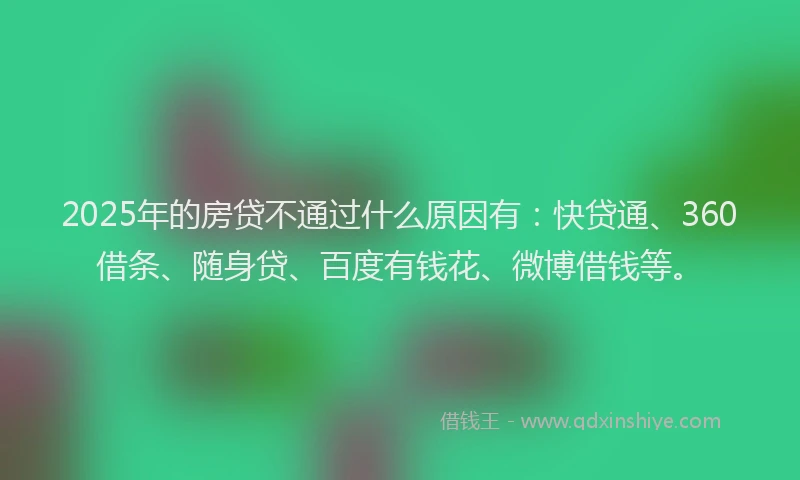 2025年的房贷不通过什么原因有：快贷通、360借条、随身贷、百度有钱花、微博借钱等。