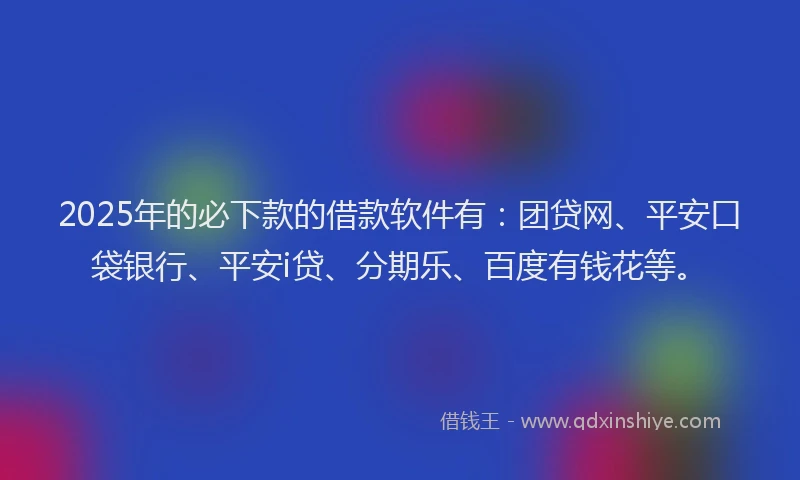 2025年的必下款的借款软件有：团贷网、平安口袋银行、平安i贷、分期乐、百度有钱花等。