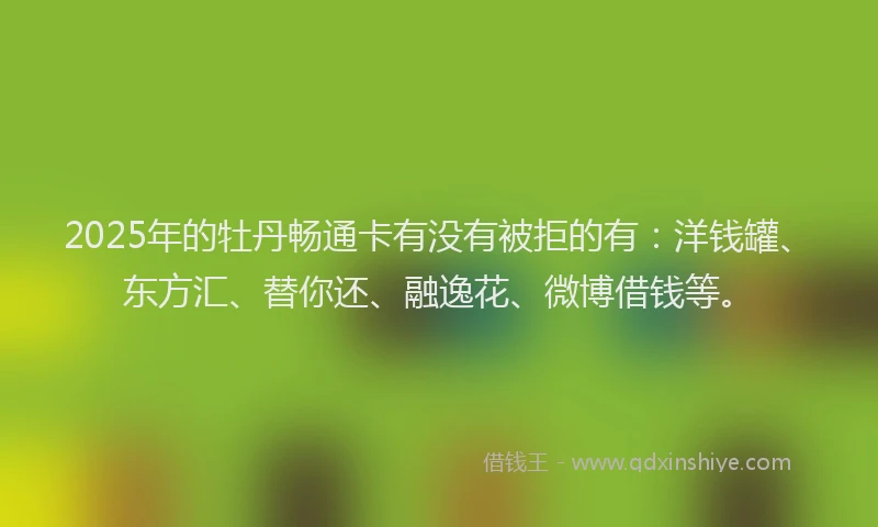 2025年的牡丹畅通卡有没有被拒的有：洋钱罐、东方汇、替你还、融逸花、微博借钱等。