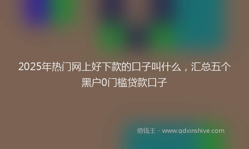 2025年热门网上好下款的口子叫什么，汇总五个黑户0门槛贷款口子