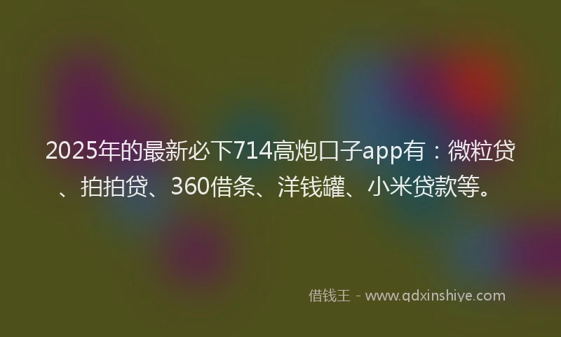 2025年的最新必下714高炮口子app有：微粒贷、拍拍贷、360借条、洋钱罐、小米贷款等。