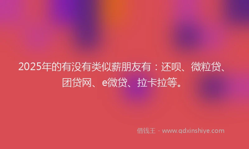 2025年的有没有类似薪朋友有：还呗、微粒贷、团贷网、e微贷、拉卡拉等。