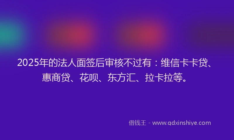 2025年的法人面签后审核不过有：维信卡卡贷、惠商贷、花呗、东方汇、拉卡拉等。
