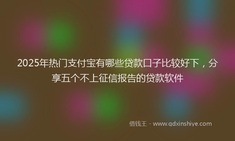 2025年热门支付宝有哪些贷款口子比较好下，分享五个不上征信报告的贷款软件