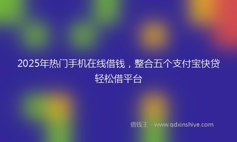 2025年热门手机在线借钱，整合五个支付宝快贷轻松借平台