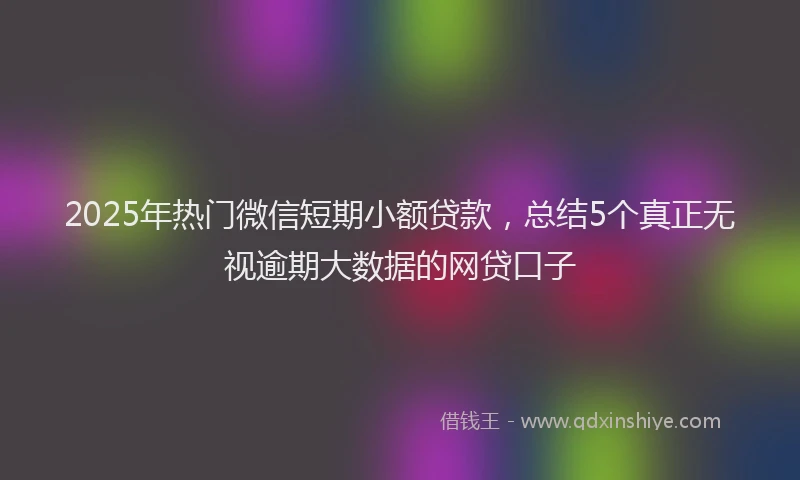 2025年热门微信短期小额贷款，总结5个真正无视逾期大数据的网贷口子
