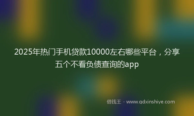 2025年热门手机贷款10000左右哪些平台，分享五个不看负债查询的app