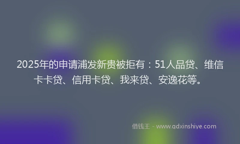 2025年的申请浦发新贵被拒有：51人品贷、维信卡卡贷、信用卡贷、我来贷、安逸花等。